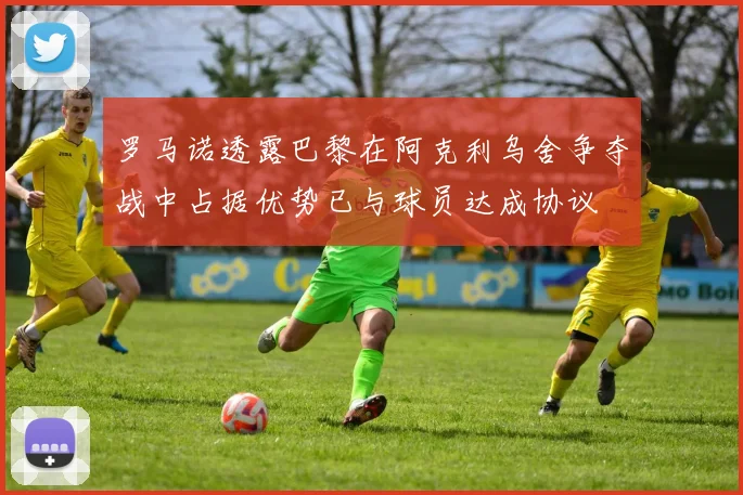 罗马诺透露巴黎在阿克利乌舍争夺战中占据优势已与球员达成协议