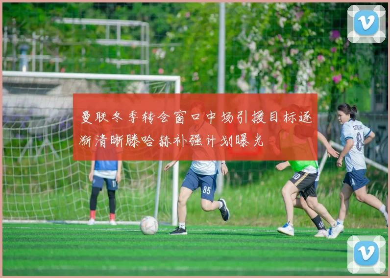 曼联冬季转会窗口中场引援目标逐渐清晰滕哈赫补强计划曝光