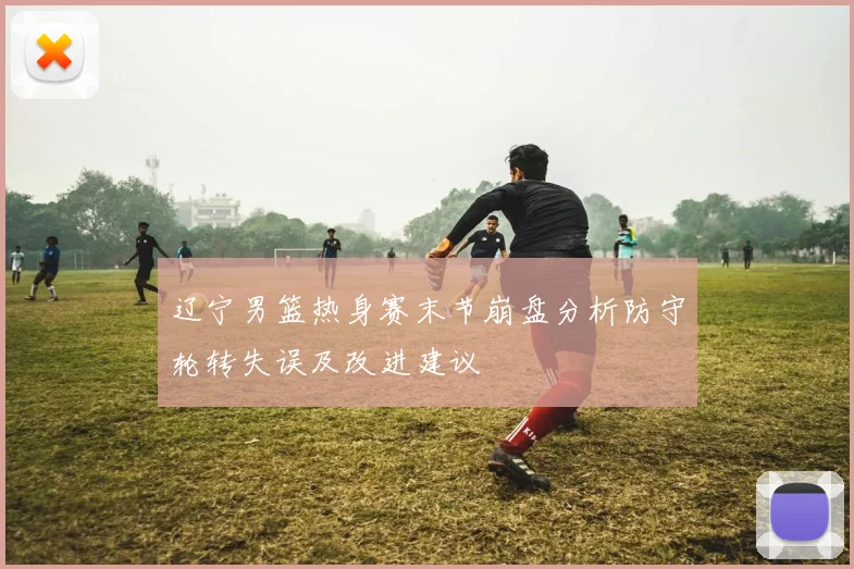 辽宁男篮热身赛末节崩盘分析防守轮转失误及改进建议
