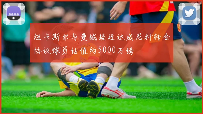 纽卡斯尔与曼城接近达成尼科转会协议球员估值约5000万镑