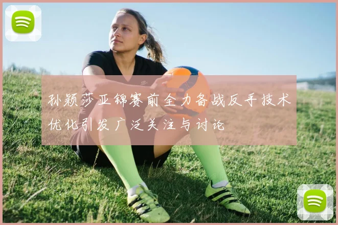 孙颖莎亚锦赛前全力备战反手技术优化引发广泛关注与讨论