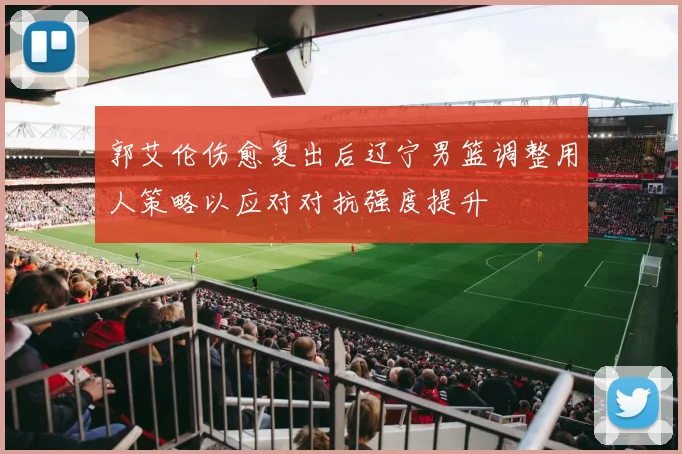 郭艾伦伤愈复出后辽宁男篮调整用人策略以应对对抗强度提升