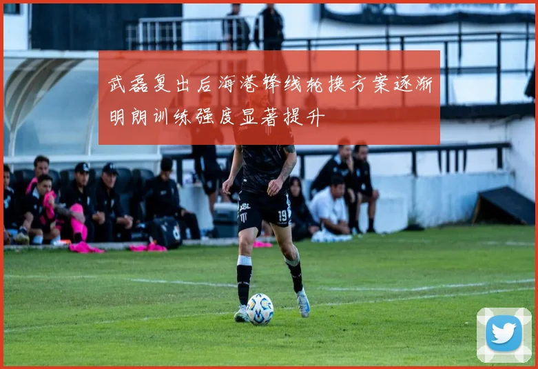 武磊复出后海港锋线轮换方案逐渐明朗训练强度显著提升