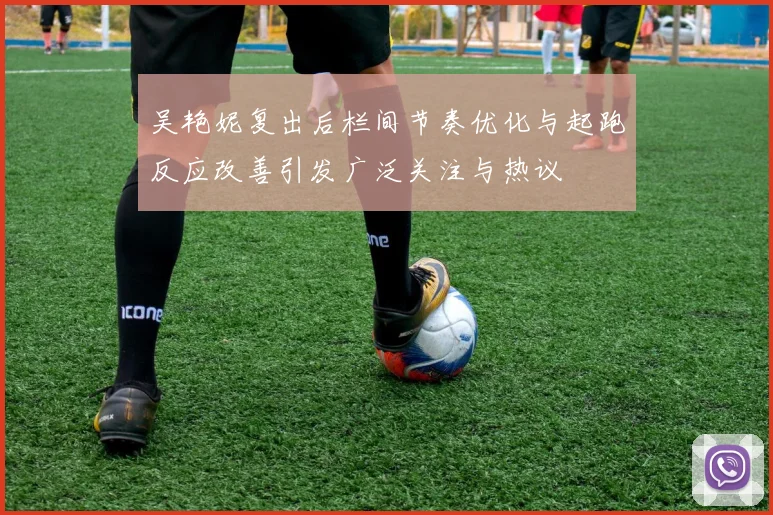 吴艳妮复出后栏间节奏优化与起跑反应改善引发广泛关注与热议