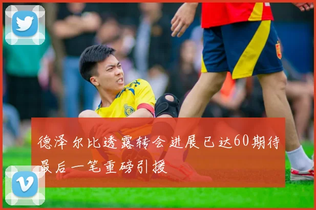 德泽尔比透露转会进展已达60期待最后一笔重磅引援
