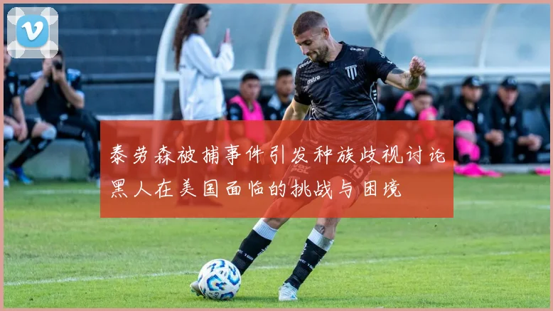 泰劳森被捕事件引发种族歧视讨论黑人在美国面临的挑战与困境